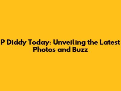 P Diddy Today: Unveiling the Latest Photos and Buzz