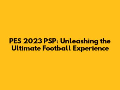PES 2023 PSP: Unleashing the Ultimate Football Experience