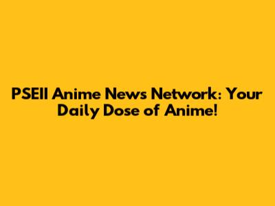PSEII Anime News Network: Your Daily Dose of Anime!