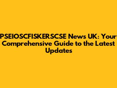 PSEIOSCFISKERSCSE News UK: Your Comprehensive Guide to the Latest Updates