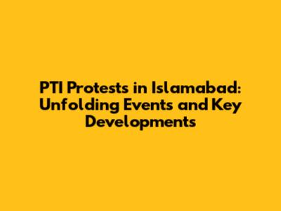 PTI Protests in Islamabad: Unfolding Events and Key Developments