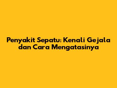Penyakit Sepatu: Kenali Gejala dan Cara Mengatasinya