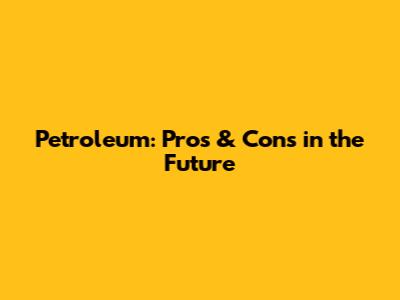 Petroleum: Pros & Cons in the Future