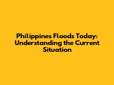 Philippines Floods Today: Understanding the Current Situation