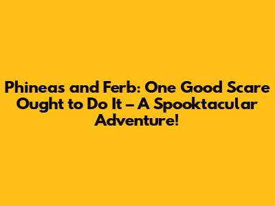 Phineas and Ferb: One Good Scare Ought to Do It – A Spooktacular Adventure!