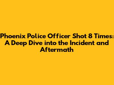 Phoenix Police Officer Shot 8 Times: A Deep Dive into the Incident and Aftermath