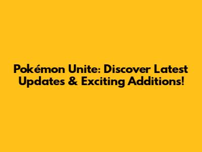 Pokémon Unite: Discover Latest Updates & Exciting Additions!