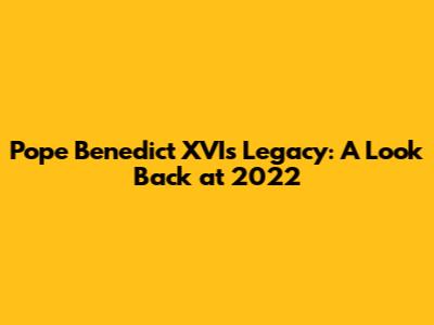 Pope Benedict XVI's Legacy: A Look Back at 2022