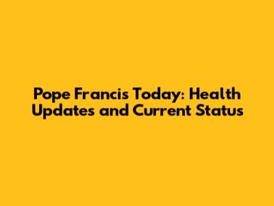 Pope Francis Today: Health Updates and Current Status