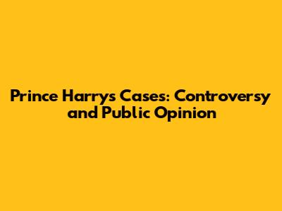 Prince Harry's Cases: Controversy and Public Opinion