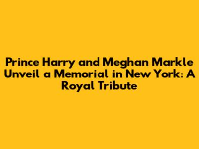 Prince Harry and Meghan Markle Unveil a Memorial in New York: A Royal Tribute