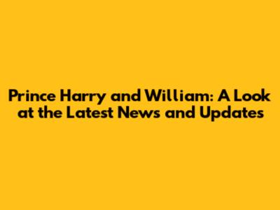 Prince Harry and William: A Look at the Latest News and Updates
