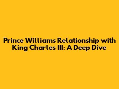Prince William's Relationship with King Charles III: A Deep Dive