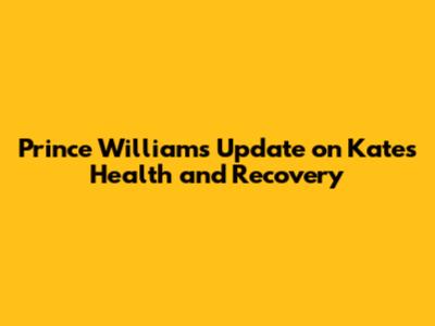 Prince William's Update on Kate's Health and Recovery