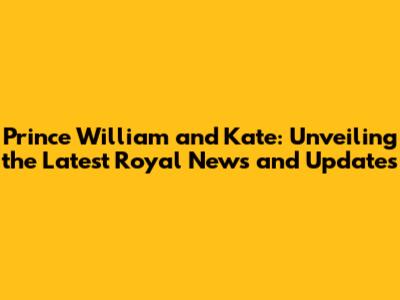 Prince William and Kate: Unveiling the Latest Royal News and Updates