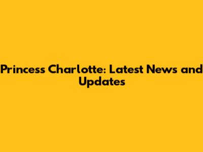 Princess Charlotte: Latest News and Updates