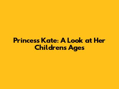 Princess Kate: A Look at Her Children's Ages