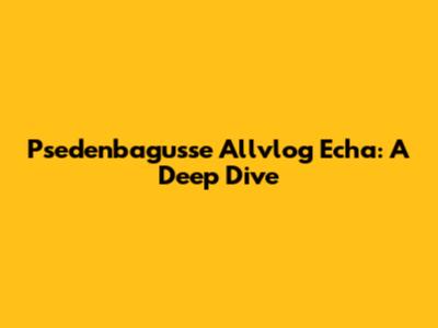 Psedenbagusse Allvlog Echa: A Deep Dive