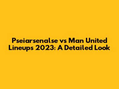 Pseiarsenalse vs Man United Lineups 2023: A Detailed Look