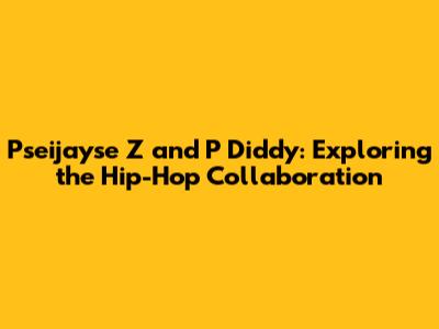 Pseijayse Z and P Diddy: Exploring the Hip-Hop Collaboration