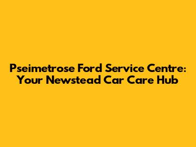 Pseimetrose Ford Service Centre: Your Newstead Car Care Hub