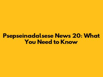 Psepseinadalsese News 20: What You Need to Know