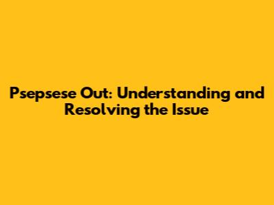 Psepsese Out: Understanding and Resolving the Issue
