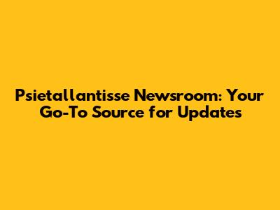 Psietallantisse Newsroom: Your Go-To Source for Updates