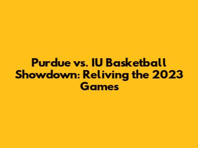 Purdue vs. IU Basketball Showdown: Reliving the 2023 Games