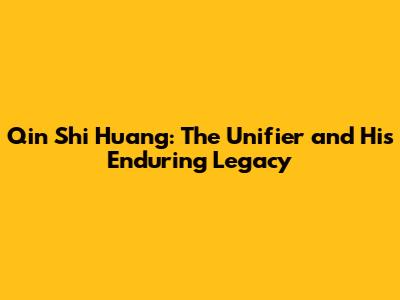 Qin Shi Huang: The Unifier and His Enduring Legacy