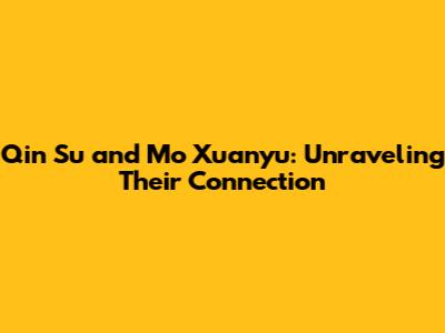 Qin Su and Mo Xuanyu: Unraveling Their Connection