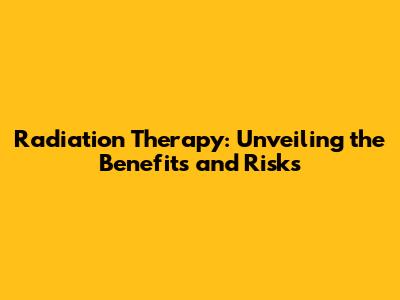 Radiation Therapy: Unveiling the Benefits and Risks