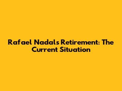 Rafael Nadal's Retirement: The Current Situation