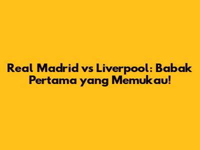 Real Madrid vs Liverpool: Babak Pertama yang Memukau!