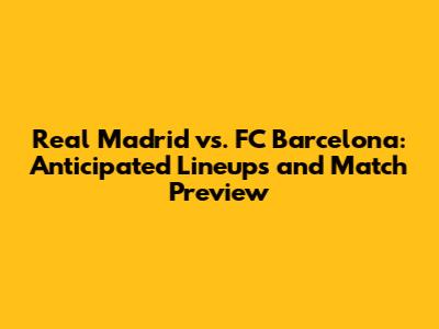 Real Madrid vs. FC Barcelona: Anticipated Lineups and Match Preview