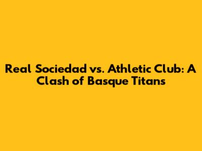 Real Sociedad vs. Athletic Club: A Clash of Basque Titans