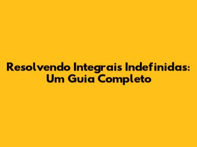 Resolvendo Integrais Indefinidas: Um Guia Completo