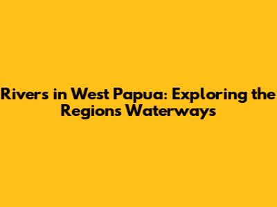 Rivers in West Papua: Exploring the Region's Waterways