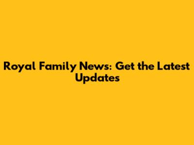 Royal Family News: Get the Latest Updates