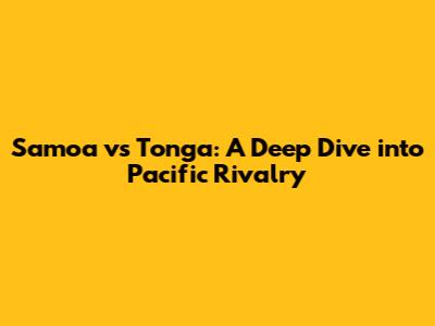 Samoa vs Tonga: A Deep Dive into Pacific Rivalry