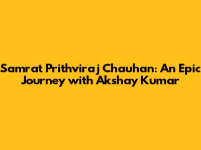 Samrat Prithviraj Chauhan: An Epic Journey with Akshay Kumar