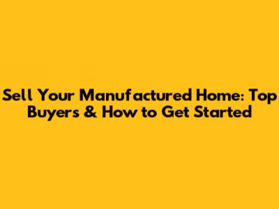 Sell Your Manufactured Home: Top Buyers & How to Get Started