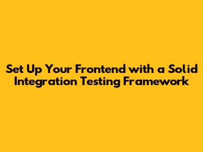 Set Up Your Frontend with a Solid Integration Testing Framework