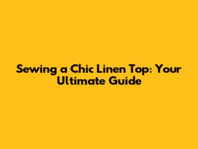 Sewing a Chic Linen Top: Your Ultimate Guide