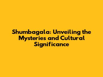 Shumbagala: Unveiling the Mysteries and Cultural Significance