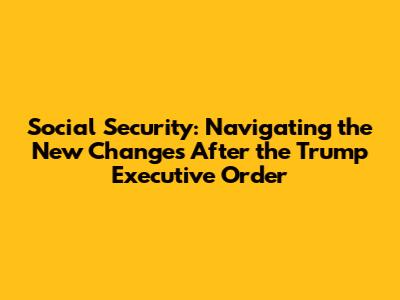 Social Security: Navigating the New Changes After the Trump Executive Order