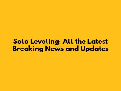 Solo Leveling: All the Latest Breaking News and Updates