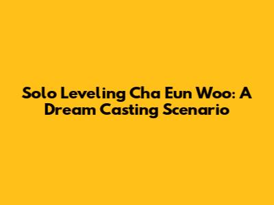 Solo Leveling Cha Eun Woo: A Dream Casting Scenario