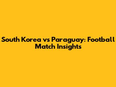 South Korea vs Paraguay: Football Match Insights