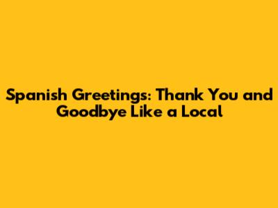 Spanish Greetings: Thank You and Goodbye Like a Local